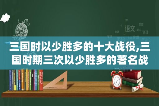 三国时以少胜多的十大战役,三国时期三次以少胜多的著名战役