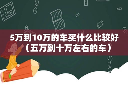 5万到10万的车买什么比较好（五万到十万左右的车）