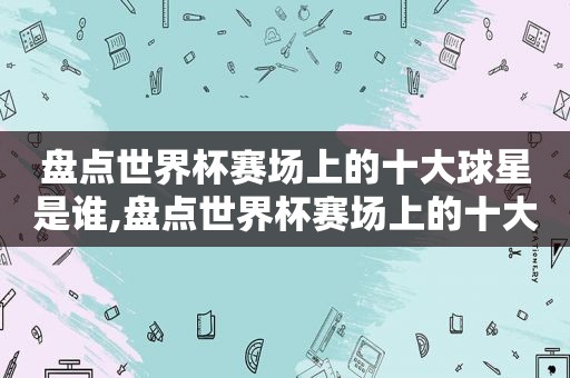 盘点世界杯赛场上的十大球星是谁,盘点世界杯赛场上的十大球星名单