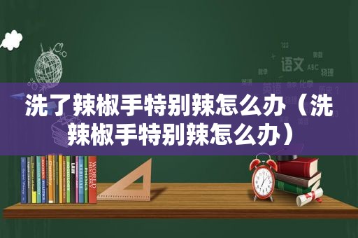 洗了辣椒手特别辣怎么办（洗辣椒手特别辣怎么办）