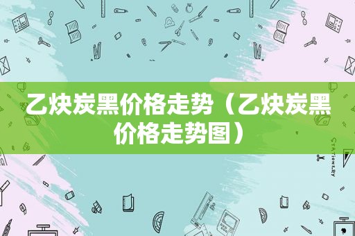 乙炔炭黑价格走势（乙炔炭黑价格走势图）