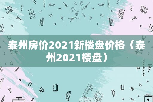 泰州房价2021新楼盘价格（泰州2021楼盘）