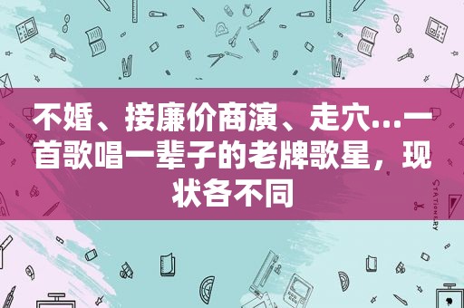 不婚、接廉价商演、走穴…一首歌唱一辈子的老牌歌星，现状各不同