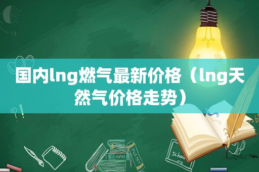 国内lng燃气最新价格（lng天然气价格走势）  第1张