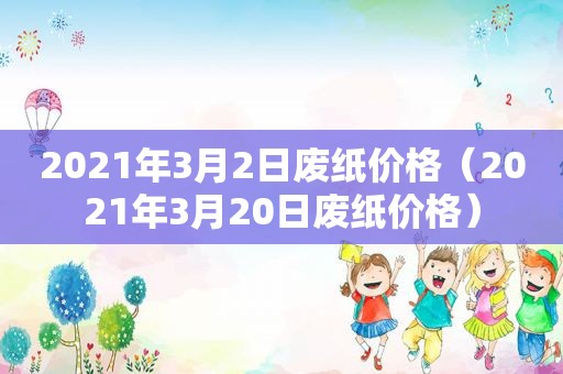 2021年3月2日废纸价格（2021年3月20日废纸价格）