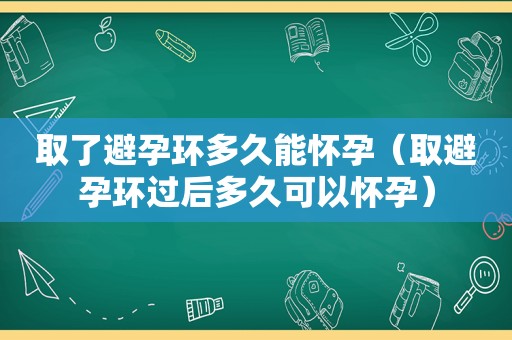 取了避孕环多久能怀孕（取避孕环过后多久可以怀孕）