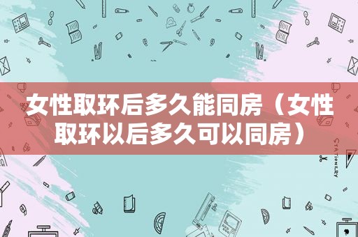 女性取环后多久能同房（女性取环以后多久可以同房）