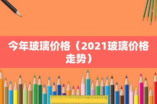 今年玻璃价格（2021玻璃价格走势）