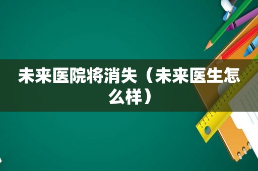 未来医院将消失（未来医生怎么样）