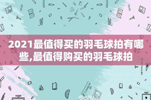 2021最值得买的羽毛球拍有哪些,最值得购买的羽毛球拍