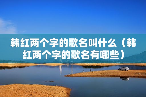 韩红两个字的歌名叫什么（韩红两个字的歌名有哪些）