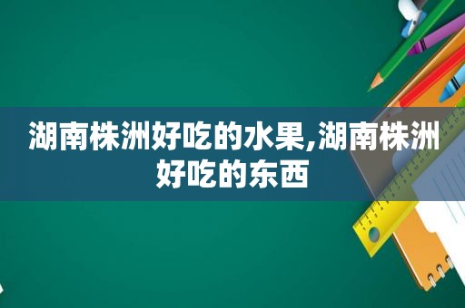 湖南株洲好吃的水果,湖南株洲好吃的东西