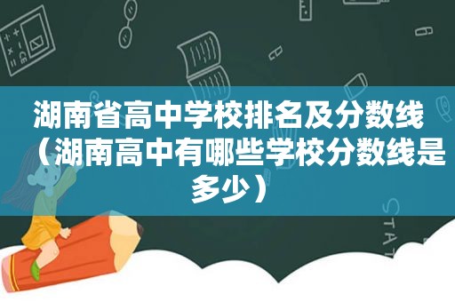 湖南省高中学校排名及分数线（湖南高中有哪些学校分数线是多少）