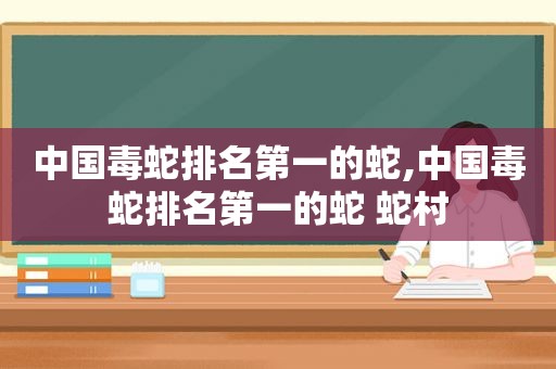 中国毒蛇排名第一的蛇,中国毒蛇排名第一的蛇 蛇村