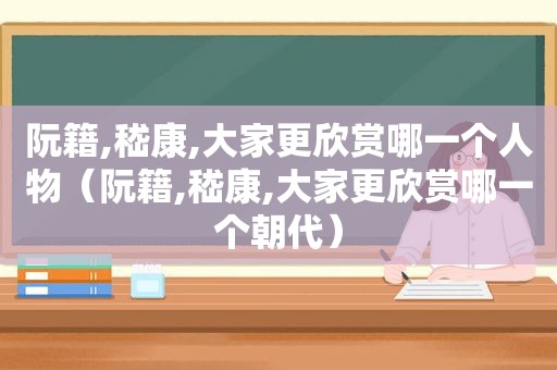 阮籍,嵇康,大家更欣赏哪一个人物（阮籍,嵇康,大家更欣赏哪一个朝代）