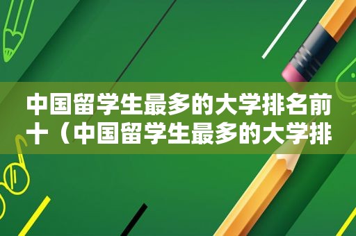 中国留学生最多的大学排名前十（中国留学生最多的大学排名一览表）