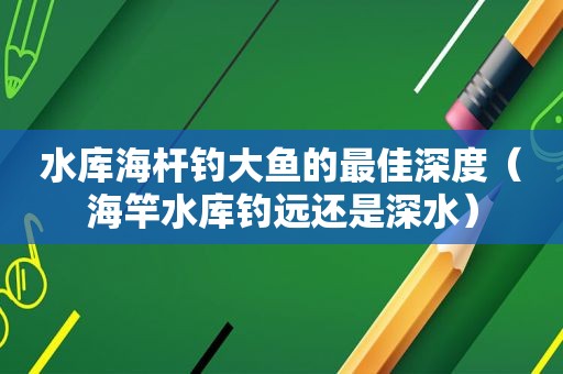 水库海杆钓大鱼的最佳深度（海竿水库钓远还是深水）