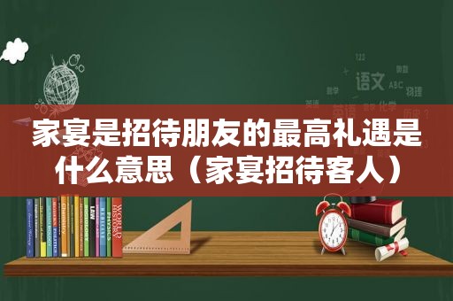 家宴是招待朋友的最高礼遇是什么意思（家宴招待客人）