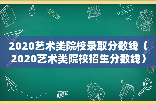 2020艺术类院校录取分数线（2020艺术类院校招生分数线）