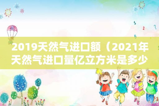 2019天然气进口额（2021年天然气进口量亿立方米是多少）