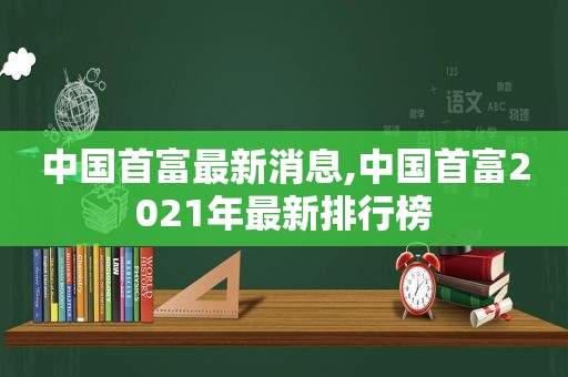 中国首富最新消息,中国首富2021年最新排行榜