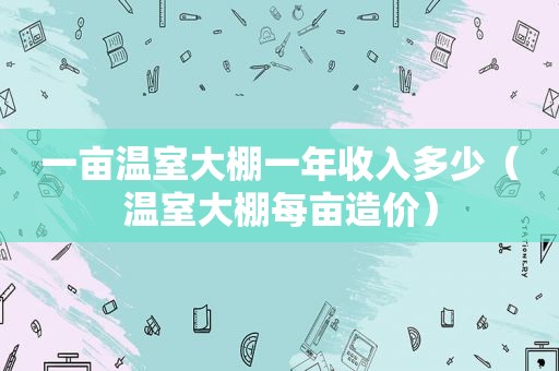 一亩温室大棚一年收入多少（温室大棚每亩造价）