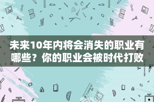 未来10年内将会消失的职业有哪些？你的职业会被时代打败吗？