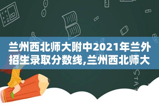  *** 西北师大附中2021年兰外招生录取分数线, *** 西北师大附中2021年兰外招生人数