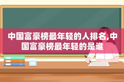 中国富豪榜最年轻的人排名,中国富豪榜最年轻的是谁