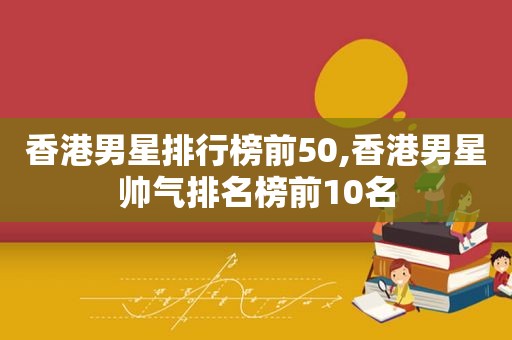 香港男星排行榜前50,香港男星帅气排名榜前10名