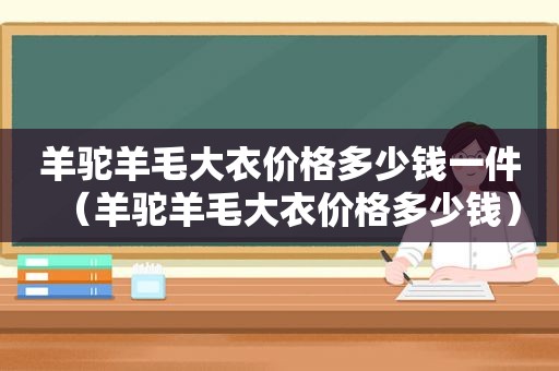 羊驼羊毛大衣价格多少钱一件（羊驼羊毛大衣价格多少钱）