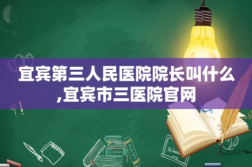 宜宾第三人民医院院长叫什么,宜宾市三医院官网