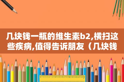 几块钱一瓶的维生素b2,横扫这些疾病,值得告诉朋友（几块钱一瓶的维生素b2可以治疗哪些病?可以长期吃吗?）