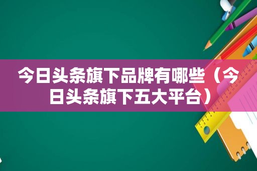 今日头条旗下品牌有哪些（今日头条旗下五大平台）