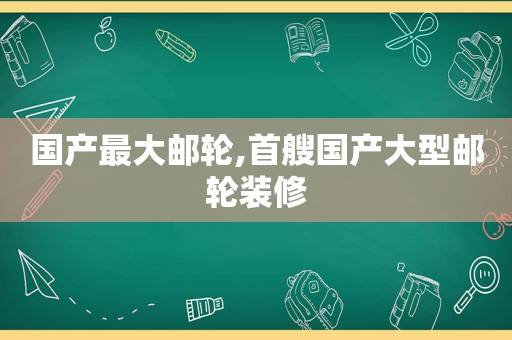 国产最大邮轮,首艘国产大型邮轮装修