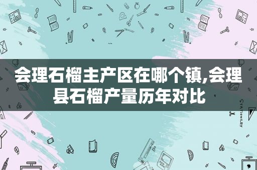 会理石榴主产区在哪个镇,会理县石榴产量历年对比