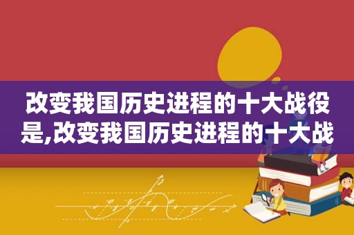 改变我国历史进程的十大战役是,改变我国历史进程的十大战役有哪些