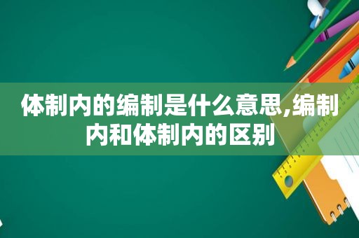 体制内的编制是什么意思,编制内和体制内的区别