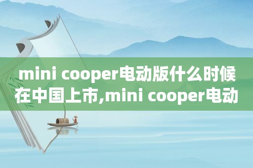 mini cooper电动版什么时候在中国上市,mini cooper电动车报价