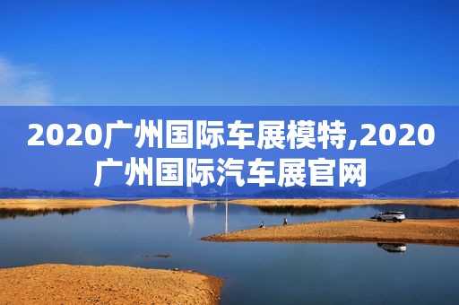 2020广州国际车展模特,2020广州国际汽车展官网