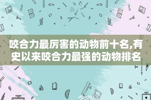 咬合力最厉害的动物前十名,有史以来咬合力最强的动物排名