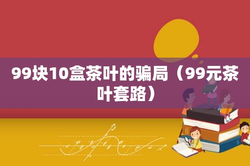 99块10盒茶叶的骗局（99元茶叶套路）