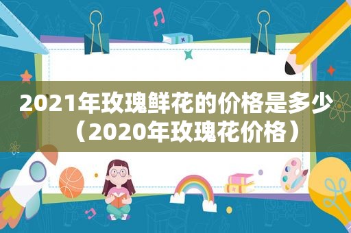 2021年玫瑰鲜花的价格是多少（2020年玫瑰花价格）