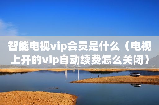 智能电视vip会员是什么（电视上开的vip自动续费怎么关闭）