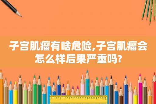 子宫肌瘤有啥危险,子宫肌瘤会怎么样后果严重吗?