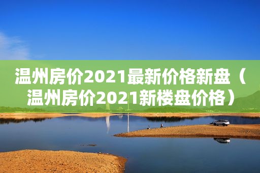 温州房价2021最新价格新盘（温州房价2021新楼盘价格）