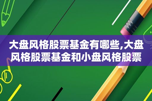 大盘风格股票基金有哪些,大盘风格股票基金和小盘风格股票基金,基金业绩不具备