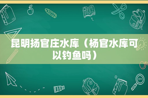 昆明扬官庄水库（杨官水库可以钓鱼吗）