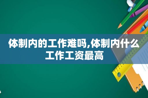 体制内的工作难吗,体制内什么工作工资最高