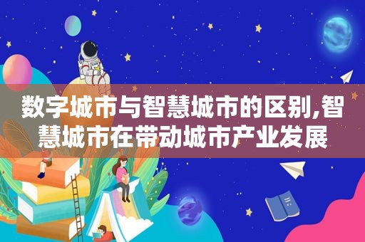 数字城市与智慧城市的区别,智慧城市在带动城市产业发展